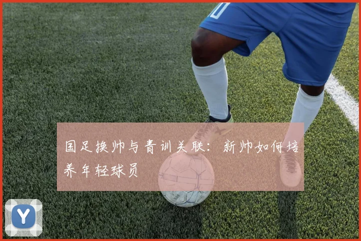 国足换帅与青训关联：新帅如何培养年轻球员