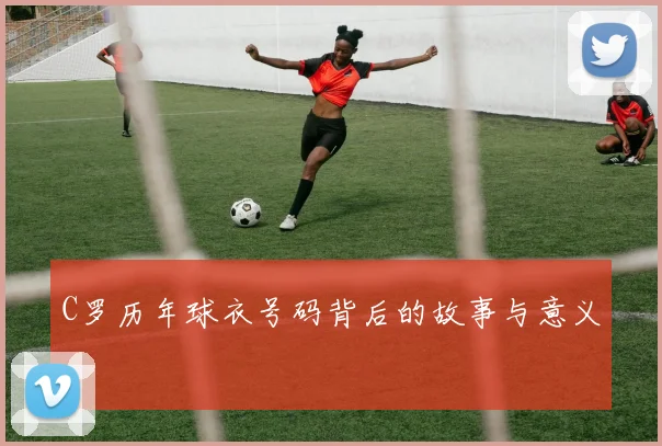 C罗历年球衣号码背后的故事与意义