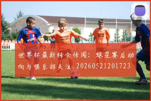世界杯最新转会传闻:球星赛后动向与俱乐部关注_20260521201723