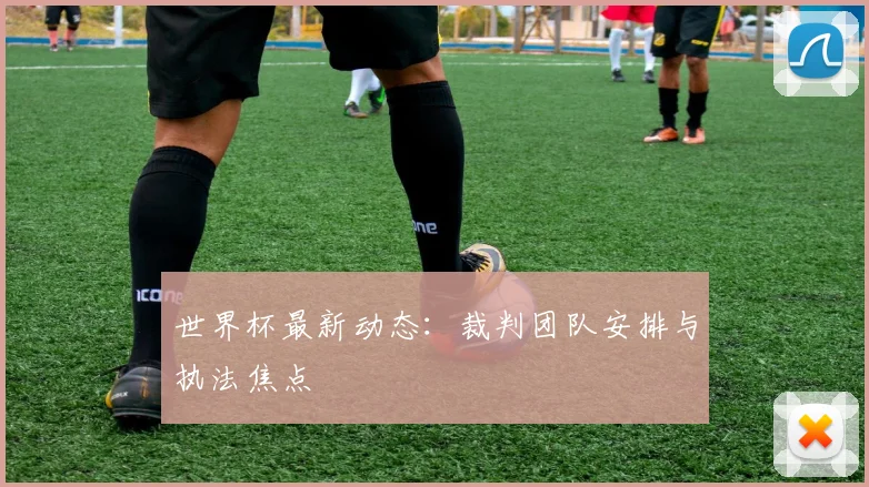 世界杯最新动态：裁判团队安排与执法焦点