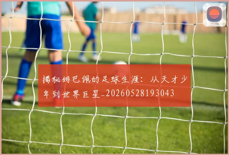 揭秘姆巴佩的足球生涯：从天才少年到世界巨星_20260528193043