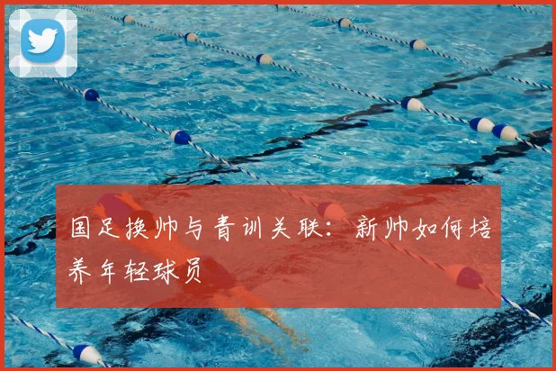 国足换帅与青训关联:新帅如何培养年轻球员